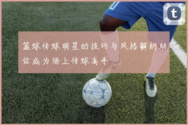 篮球传球明星的技巧与风格解析助你成为场上传球高手
