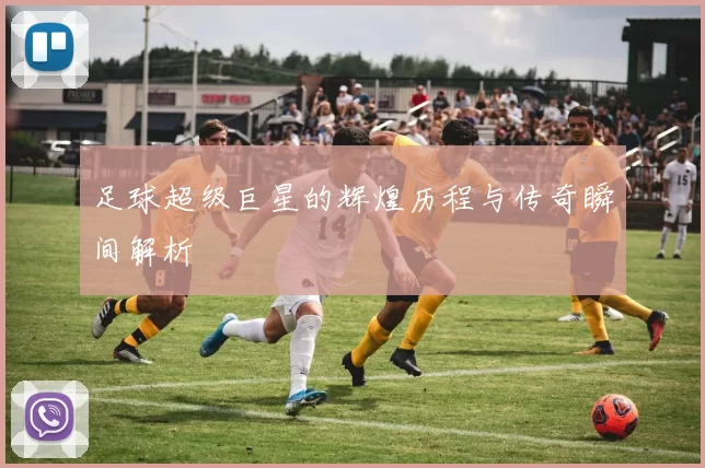足球超级巨星的辉煌历程与传奇瞬间解析