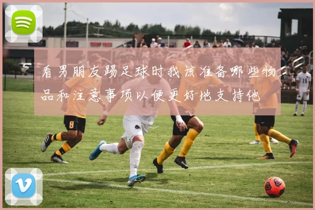 看男朋友踢足球时我该准备哪些物品和注意事项以便更好地支持他